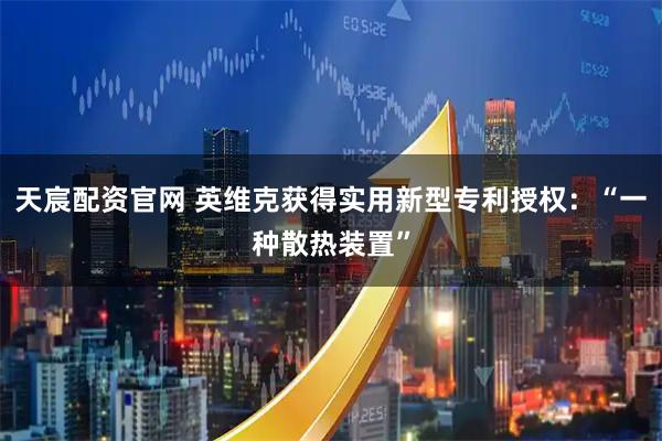 天宸配资官网 英维克获得实用新型专利授权：“一种散热装置”