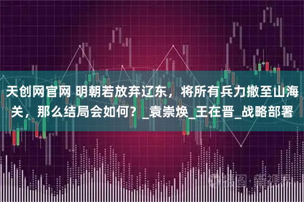 天创网官网 明朝若放弃辽东，将所有兵力撤至山海关，那么结局会如何？_袁崇焕_王在晋_战略部署