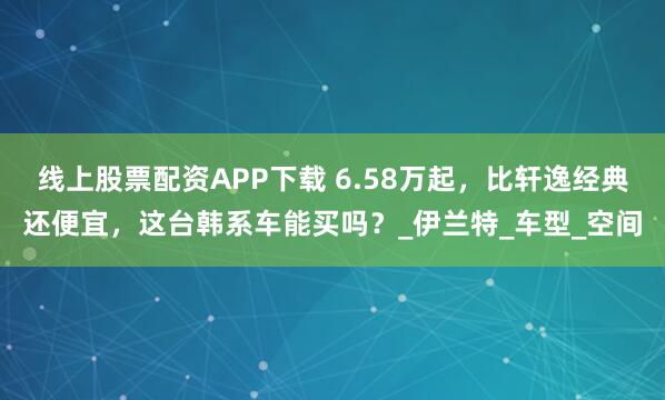 线上股票配资APP下载 6.58万起，比轩逸经典还便宜，这台韩系车能买吗？_伊兰特_车型_空间