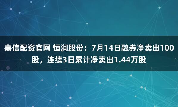嘉信配资官网 恒润股份：7月14日融券净卖出100股，连续3日累计净卖出1.44万股