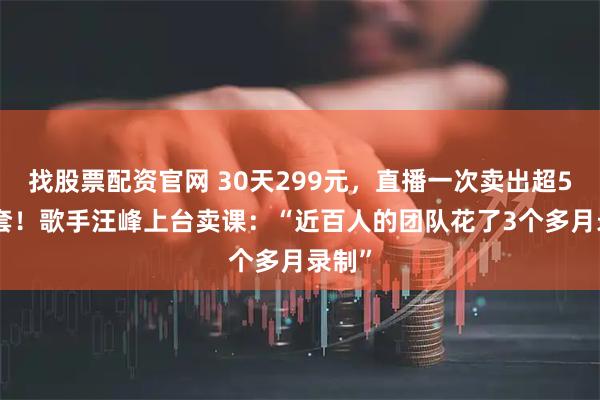 找股票配资官网 30天299元，直播一次卖出超5600套！歌手汪峰上台卖课：“近百人的团队花了3个多月录制”