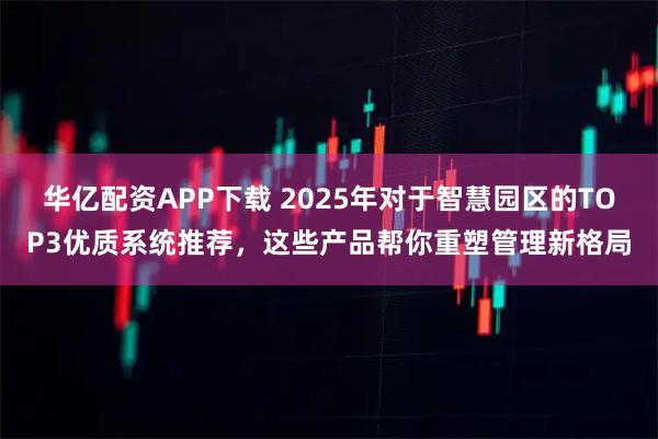 华亿配资APP下载 2025年对于智慧园区的TOP3优质系统推荐，这些产品帮你重塑管理新格局