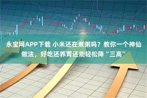 永宝网APP下载 小米还在煮粥吗？教你一个神仙做法，好吃还养胃还能轻松降“三高”