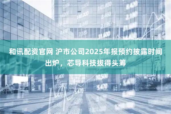 和讯配资官网 沪市公司2025年报预约披露时间出炉，芯导科技拔得头筹