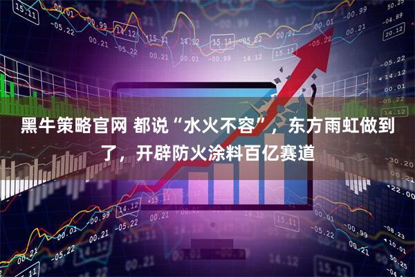 黑牛策略官网 都说“水火不容”，东方雨虹做到了，开辟防火涂料百亿赛道