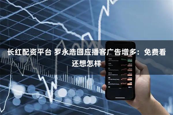 长红配资平台 罗永浩回应播客广告增多：免费看还想怎样