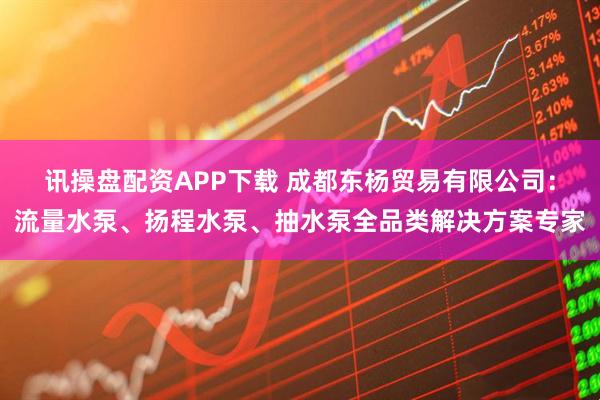 讯操盘配资APP下载 成都东杨贸易有限公司：流量水泵、扬程水泵、抽水泵全品类解决方案专家