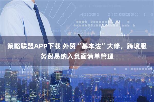 策略联盟APP下载 外贸“基本法”大修，跨境服务贸易纳入负面清单管理