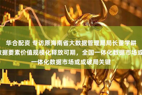 华合配资 专访原海南省大数据管理局局长董学耕：2026年数据要素价值规模化释放可期，全国一体化数据市场或成破局关键