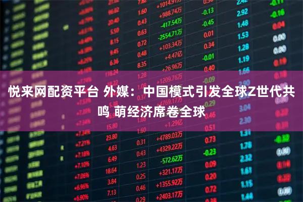 悦来网配资平台 外媒：中国模式引发全球Z世代共鸣 萌经济席卷全球