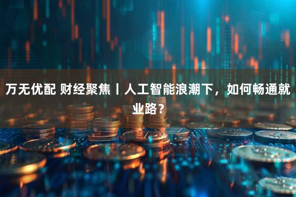 万无优配 财经聚焦丨人工智能浪潮下，如何畅通就业路？