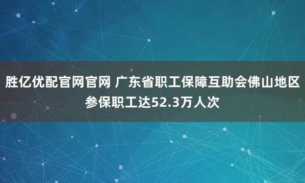 胜亿优配官网官网 广东省职工保障互助会佛山地区参保职工达52.3万人次
