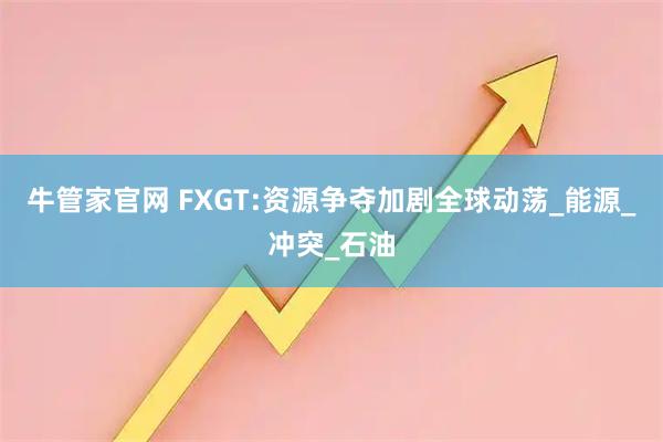 牛管家官网 FXGT:资源争夺加剧全球动荡_能源_冲突_石油