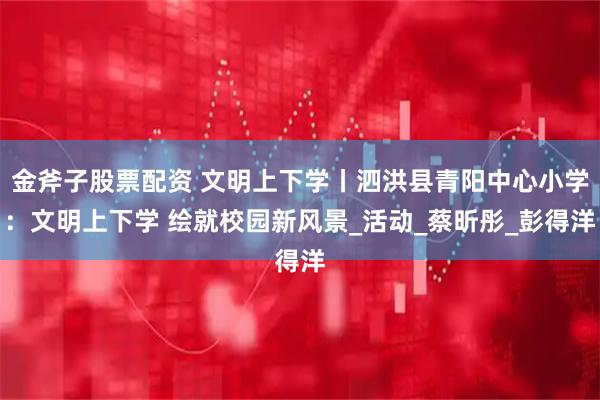 金斧子股票配资 文明上下学丨泗洪县青阳中心小学：文明上下学 绘就校园新风景_活动_蔡昕彤_彭得洋