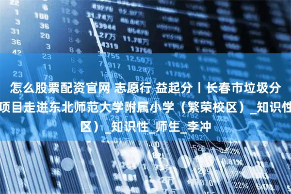 怎么股票配资官网 志愿行 益起分丨长春市垃圾分类志愿服务项目走进东北师范大学附属小学（繁荣校区）_知识性_师生_李冲