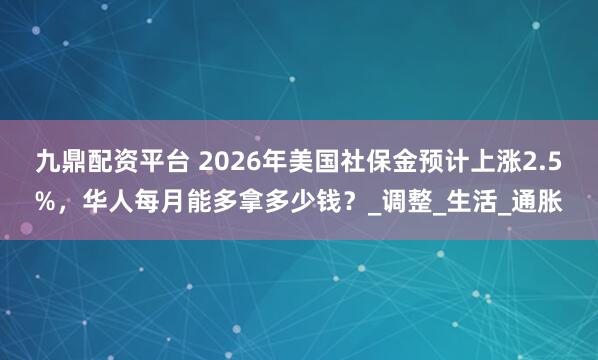 九鼎配资平台 2026年美国社保金预计上涨2.5%，华人每月能多拿多少钱？_调整_生活_通胀