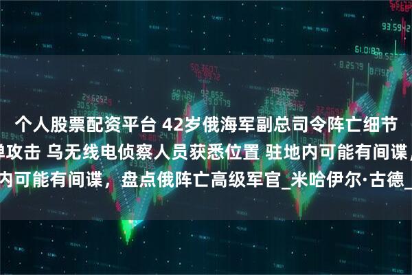 个人股票配资平台 42岁俄海军副总司令阵亡细节披露：指挥部遭4枚导弹攻击 乌无线电侦察人员获悉位置 驻地内可能有间谍，盘点俄阵亡高级军官_米哈伊尔·古德_中将_俄罗斯