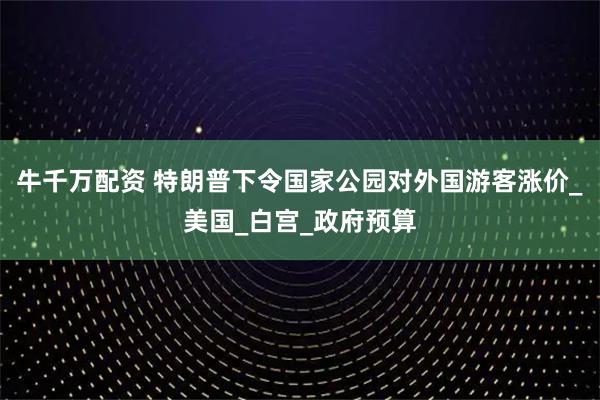 牛千万配资 特朗普下令国家公园对外国游客涨价_美国_白宫_政府预算