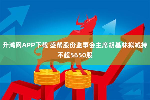 升鸿网APP下载 盛帮股份监事会主席胡基林拟减持不超5650股