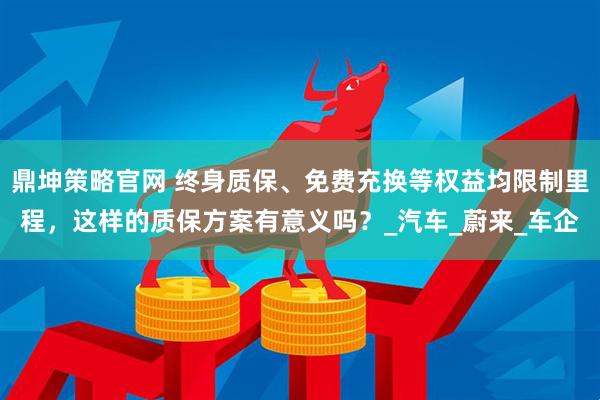 鼎坤策略官网 终身质保、免费充换等权益均限制里程，这样的质保方案有意义吗？_汽车_蔚来_车企