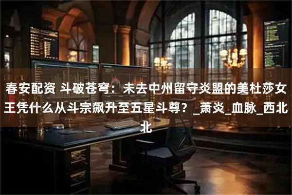 春安配资 斗破苍穹：未去中州留守炎盟的美杜莎女王凭什么从斗宗飙升至五星斗尊？_萧炎_血脉_西北