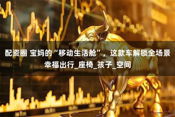 配资圈 宝妈的“移动生活舱”，这款车解锁全场景幸福出行_座椅_孩子_空间