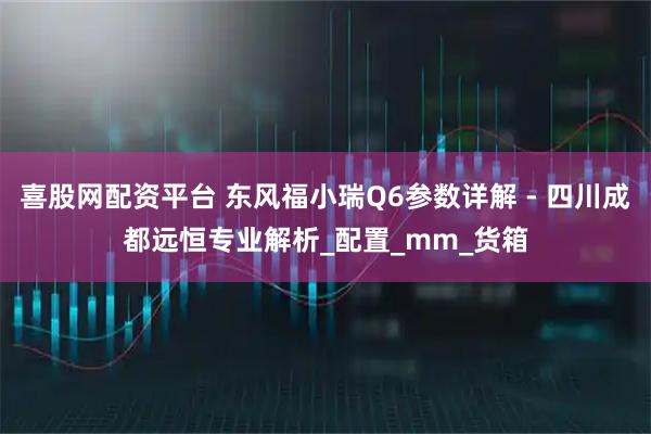 喜股网配资平台 东风福小瑞Q6参数详解 - 四川成都远恒专业解析_配置_mm_货箱