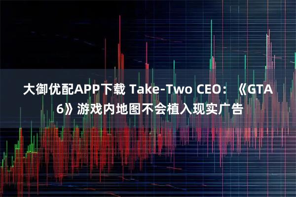 大御优配APP下载 Take-Two CEO：《GTA 6》游戏内地图不会植入现实广告